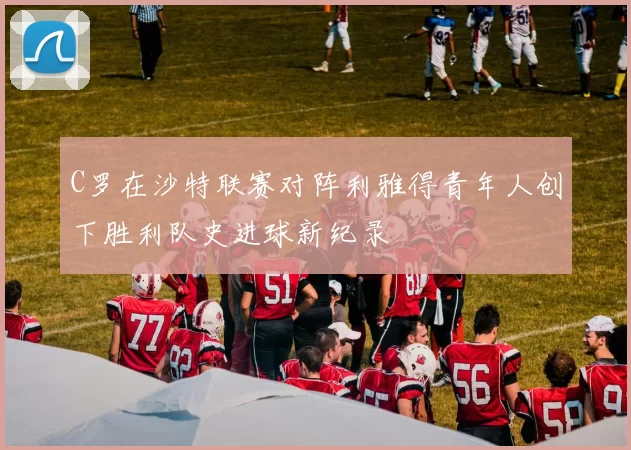 C罗在沙特联赛对阵利雅得青年人创下胜利队史进球新纪录