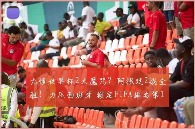 无惧世界杯2大魔咒?阿根廷2战全胜!力压西班牙 锁定FIFA排名第1