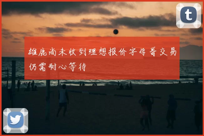 雄鹿尚未收到理想报价字母哥交易仍需耐心等待