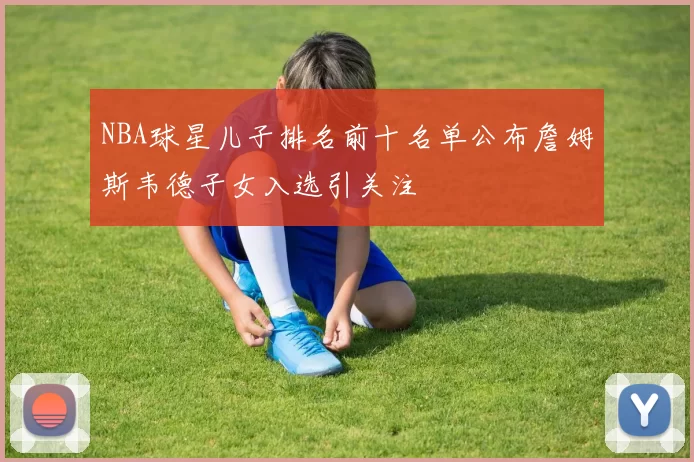 NBA球星儿子排名前十名单公布詹姆斯韦德子女入选引关注