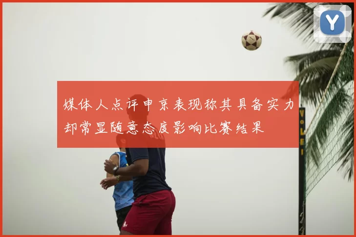 媒体人点评申京表现称其具备实力却常显随意态度影响比赛结果