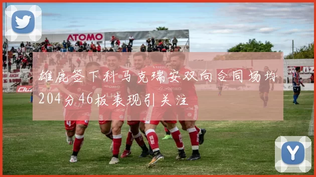 雄鹿签下科马克瑞安双向合同场均204分46板表现引关注