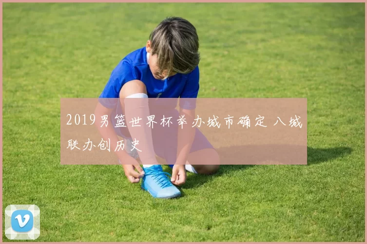 2019男篮世界杯举办城市确定 八城联办创历史