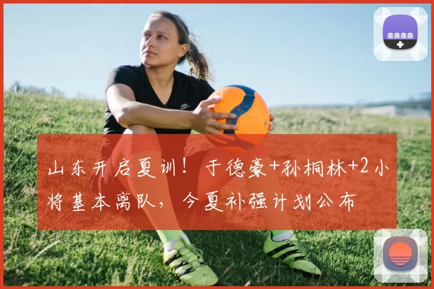 山东开启夏训！于德豪+孙桐林+2小将基本离队，今夏补强计划公布