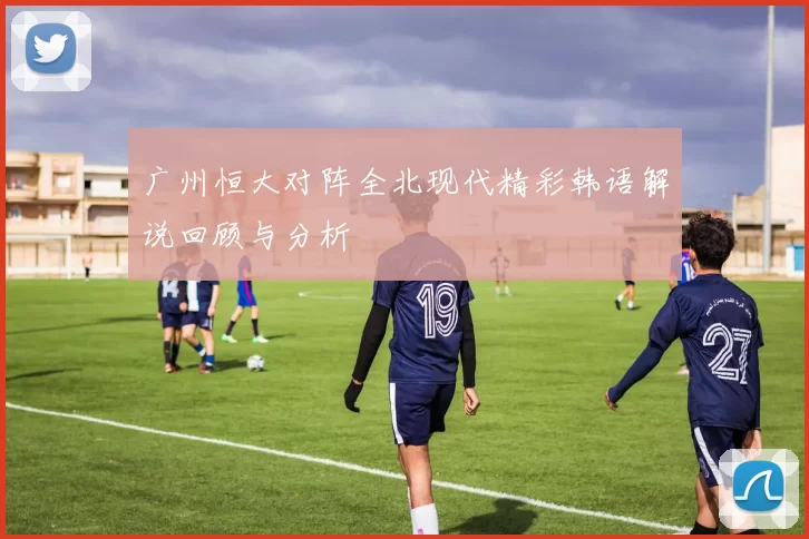 广州恒大对阵全北现代精彩韩语解说回顾与分析