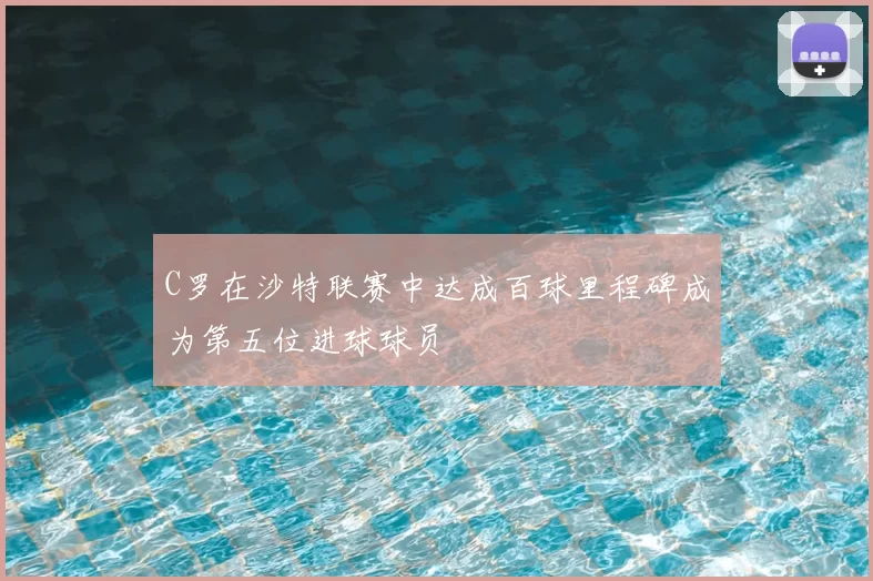 C罗在沙特联赛中达成百球里程碑成为第五位进球球员