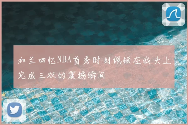 加兰回忆NBA首秀时刻佩顿在我头上完成三双的震撼瞬间