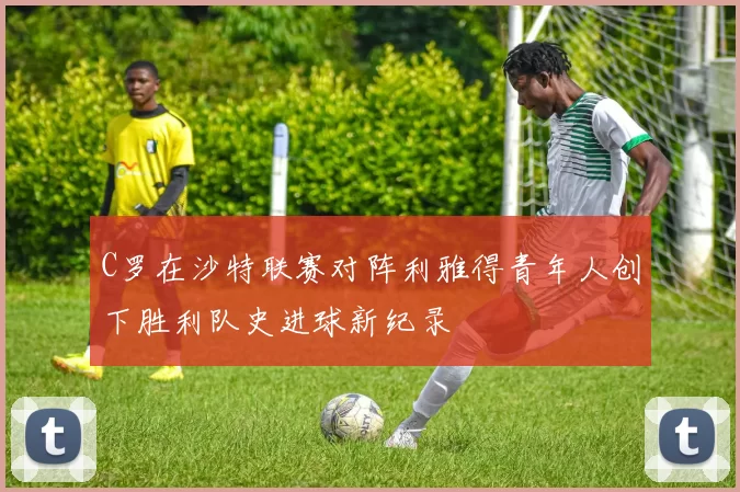 C罗在沙特联赛对阵利雅得青年人创下胜利队史进球新纪录