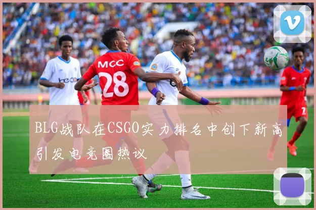 BLG战队在CSGO实力排名中创下新高引发电竞圈热议