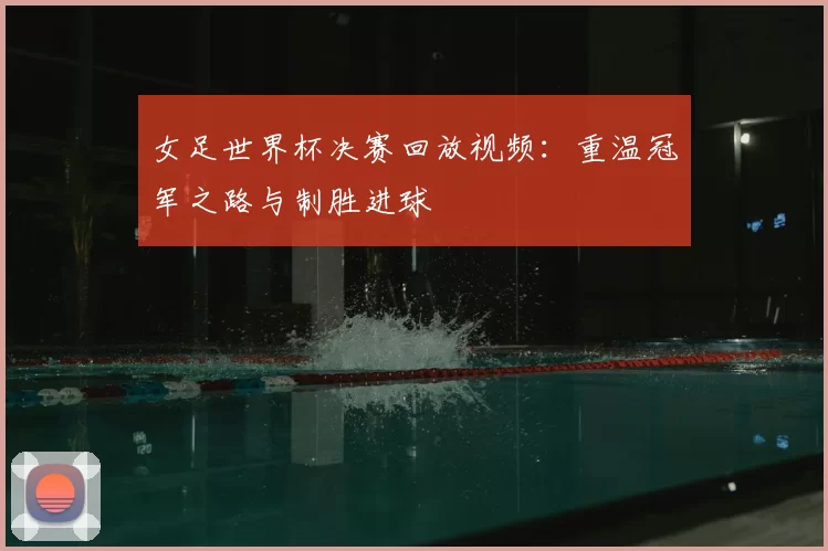 女足世界杯决赛回放视频：重温冠军之路与制胜进球
