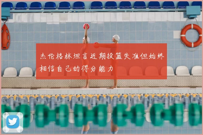 杰伦格林坦言近期投篮失准但始终相信自己的得分能力