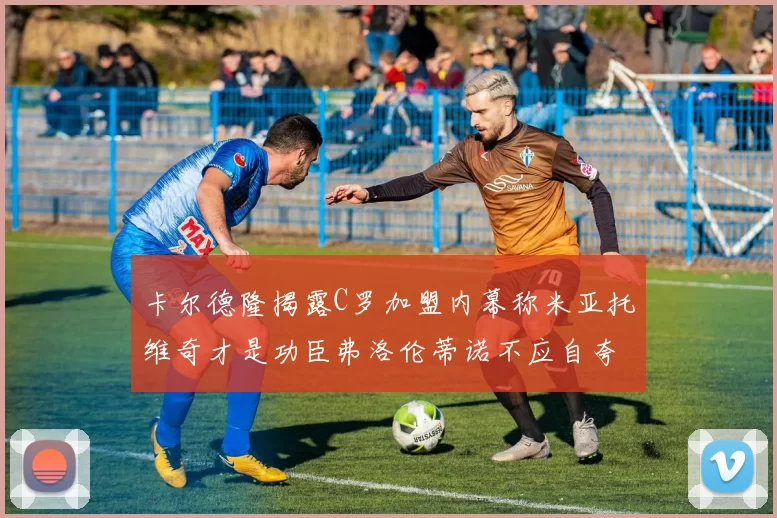 卡尔德隆揭露C罗加盟内幕称米亚托维奇才是功臣弗洛伦蒂诺不应自夸
