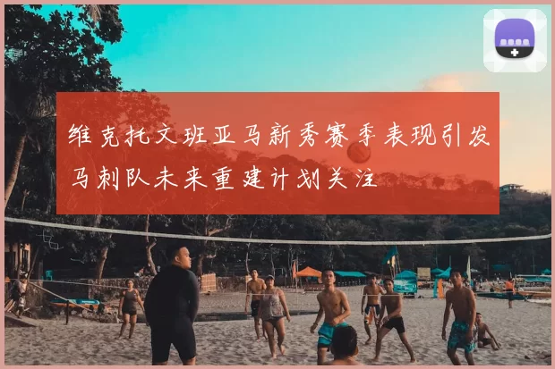 维克托文班亚马新秀赛季表现引发马刺队未来重建计划关注