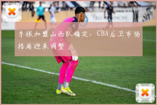 李根加盟山西队确定，CBA后卫市场格局迎来调整
