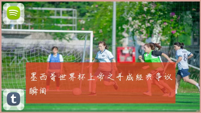 墨西哥世界杯上帝之手成经典争议瞬间