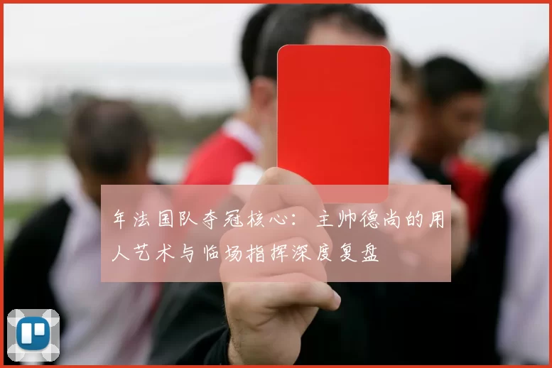 年法国队夺冠核心:主帅德尚的用人艺术与临场指挥深度复盘