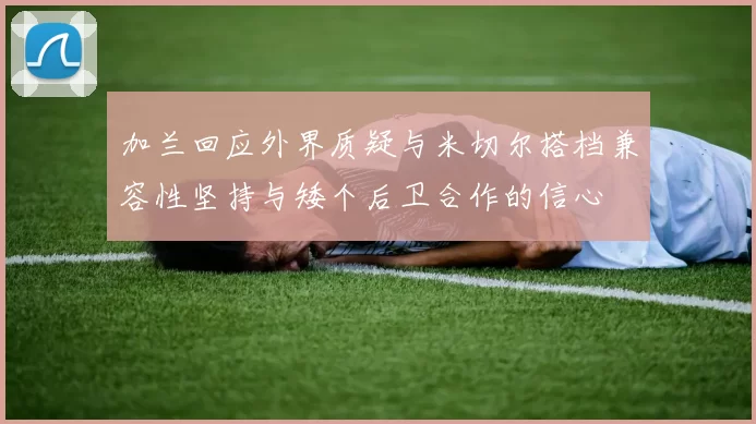 加兰回应外界质疑与米切尔搭档兼容性坚持与矮个后卫合作的信心