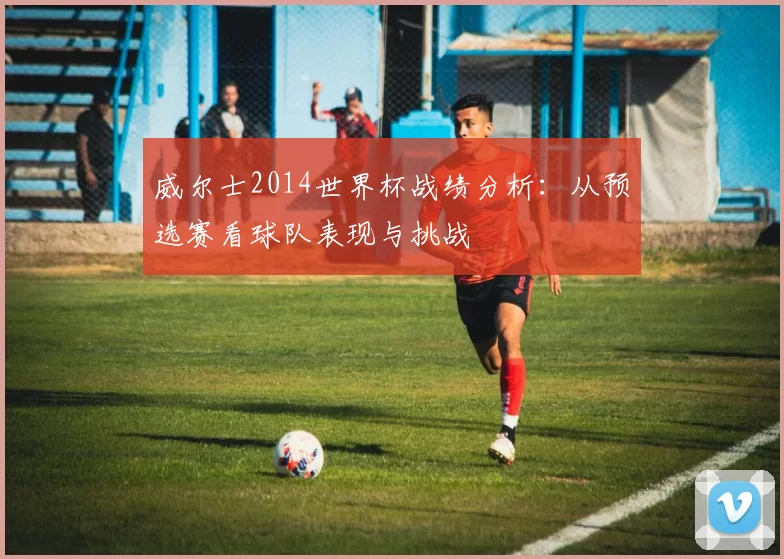 威尔士2014世界杯战绩分析：从预选赛看球队表现与挑战
