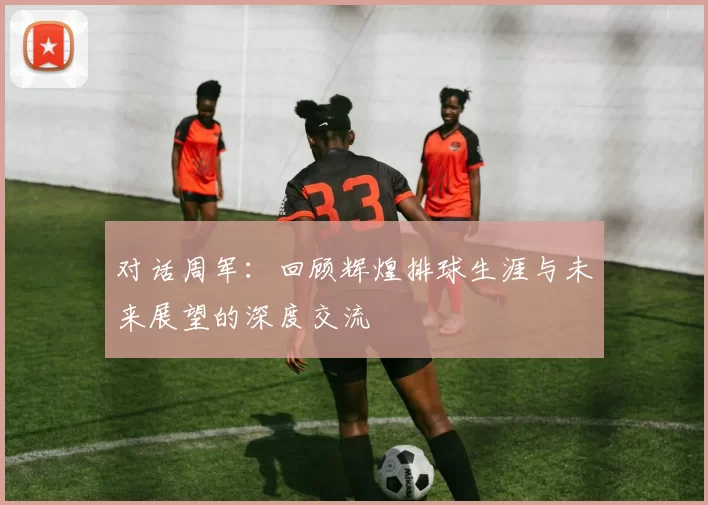 对话周军：回顾辉煌排球生涯与未来展望的深度交流