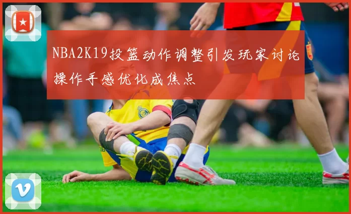NBA2K19投篮动作调整引发玩家讨论操作手感优化成焦点