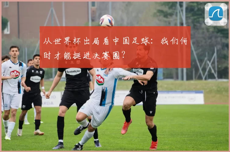 从世界杯出局看中国足球：我们何时才能挺进决赛圈？