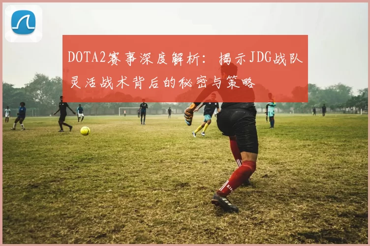 DOTA2赛事深度解析：揭示JDG战队灵活战术背后的秘密与策略