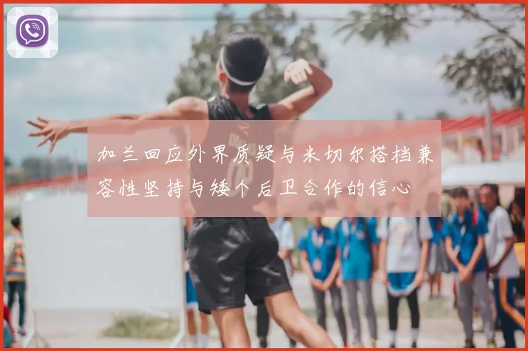 加兰回应外界质疑与米切尔搭档兼容性坚持与矮个后卫合作的信心