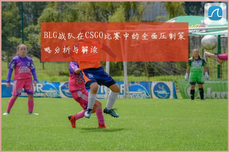 BLG战队在CSGO比赛中的全面压制策略分析与解读