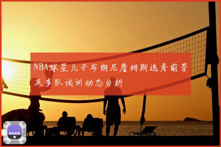 NBA球星儿子布朗尼詹姆斯选秀前景及多队试训动态分析