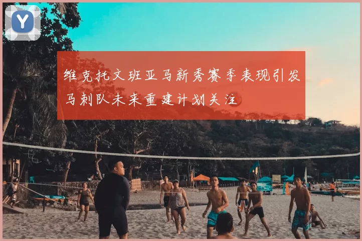 维克托文班亚马新秀赛季表现引发马刺队未来重建计划关注