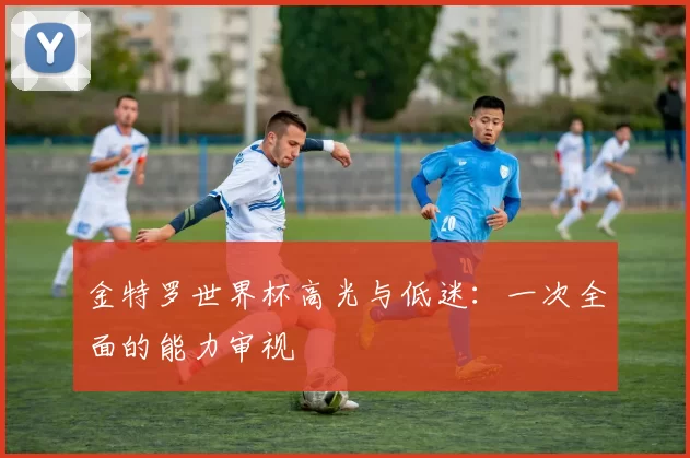 金特罗世界杯高光与低迷：一次全面的能力审视