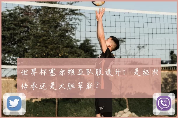 世界杯塞尔维亚队服设计：是经典传承还是大胆革新？