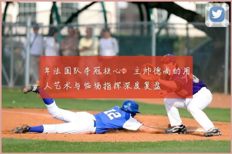 年法国队夺冠核心:主帅德尚的用人艺术与临场指挥深度复盘