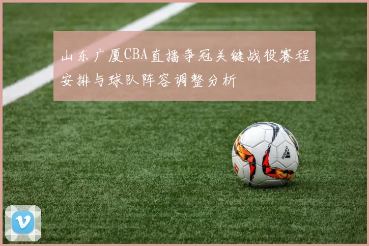 山东广厦CBA直播争冠关键战役赛程安排与球队阵容调整分析