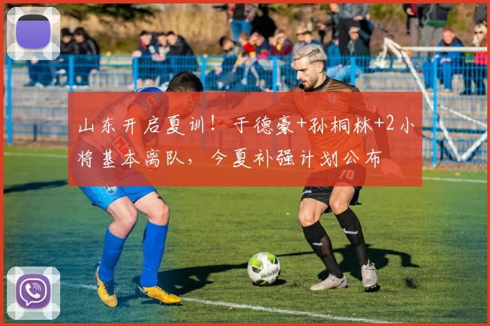 山东开启夏训！于德豪+孙桐林+2小将基本离队，今夏补强计划公布