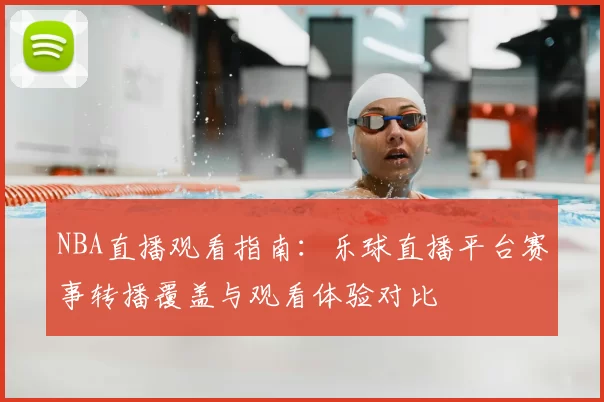 NBA直播观看指南：乐球直播平台赛事转播覆盖与观看体验对比