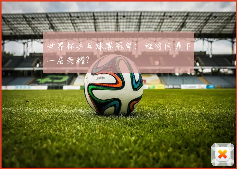 世界杯乒乓球赛冠军:谁将问鼎下一届荣耀?