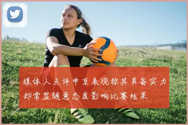 媒体人点评申京表现称其具备实力却常显随意态度影响比赛结果