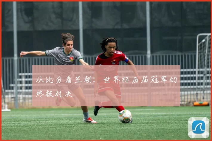 从比分看王朝：世界杯历届冠军的终极对决