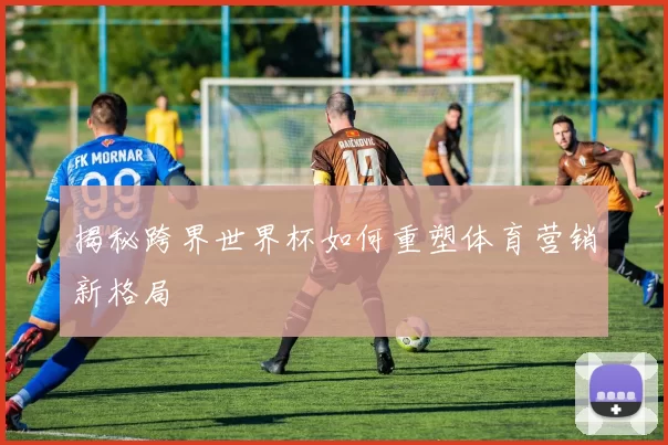 揭秘跨界世界杯如何重塑体育营销新格局
