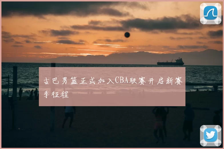 古巴男篮正式加入CBA联赛开启新赛季征程