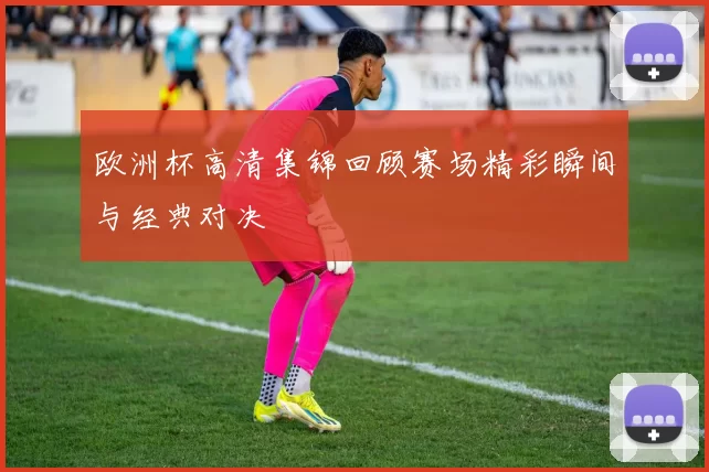 欧洲杯高清集锦回顾赛场精彩瞬间与经典对决