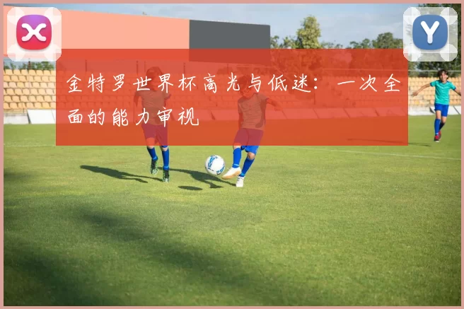 金特罗世界杯高光与低迷：一次全面的能力审视