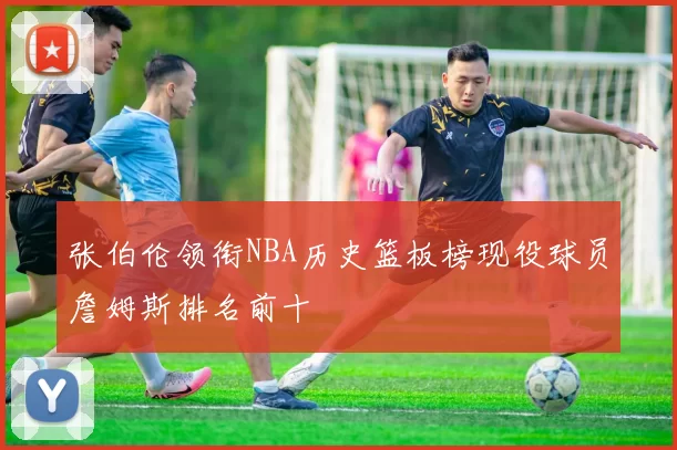 张伯伦领衔NBA历史篮板榜现役球员詹姆斯排名前十