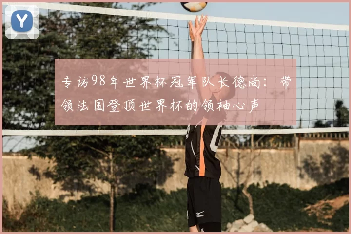 专访98年世界杯冠军队长德尚：带领法国登顶世界杯的领袖心声