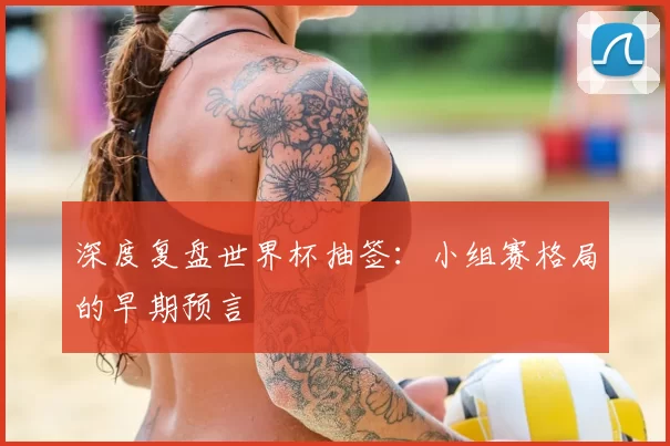 深度复盘世界杯抽签：小组赛格局的早期预言