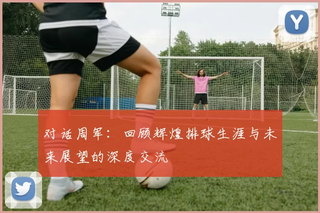 对话周军：回顾辉煌排球生涯与未来展望的深度交流