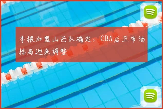 李根加盟山西队确定，CBA后卫市场格局迎来调整