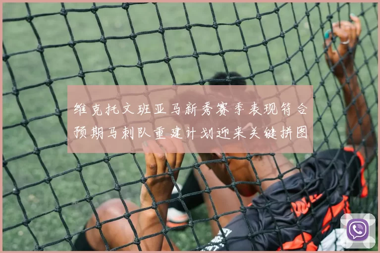维克托文班亚马新秀赛季表现符合预期马刺队重建计划迎来关键拼图