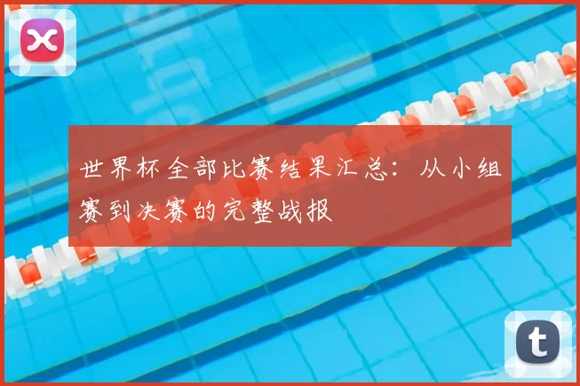 世界杯全部比赛结果汇总：从小组赛到决赛的完整战报